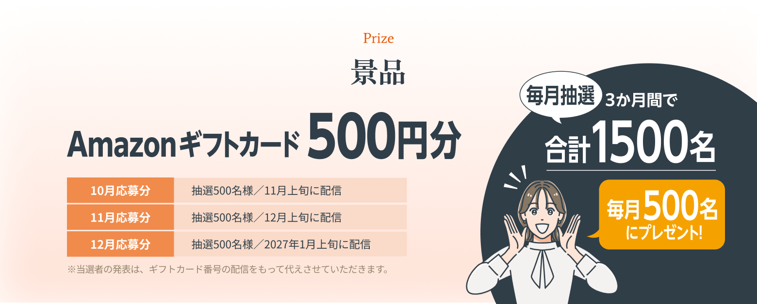 景品 Amazonギフトカード500円分 毎月抽選、3か月間で合計1500名（毎月500名にプレゼント！） 10月応募分：抽選500名様／11月上旬に配信 11月応募分：抽選500名様／12月上旬に配信 12月応募分：抽選500名様／2027年1月上旬に配信 ※当選者の発表は、ギフトカード番号の配信をもって代えさせていただきます。