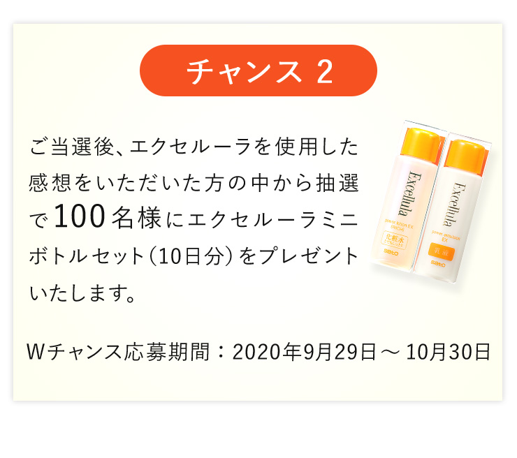 【チャンス2】ご当選後、エクセルーラを使用した感想をいただいた方の中から抽選で100名様にエクセルーラミニボトルセット（10日分）をプレゼントいたします。〈Wチャンス応募期間〉2020年9月29日〜10月30日