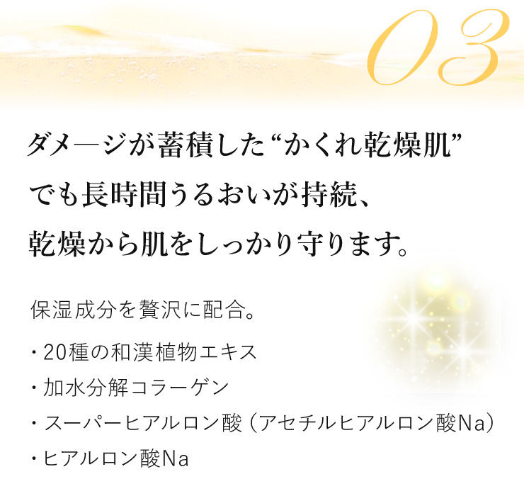 〈ダメージが蓄積した“かくれ乾燥肌”でも長時間うるおいが持続、感想から肌をしっかり守ります。〉保湿成分を贅沢に配合。 ◎20種の和漢植物エキス ◎加水分解コラーゲン ◎スーパーヒアルロン酸（アセチルヒアルロン酸Na） ◎ヒアルロン酸Na