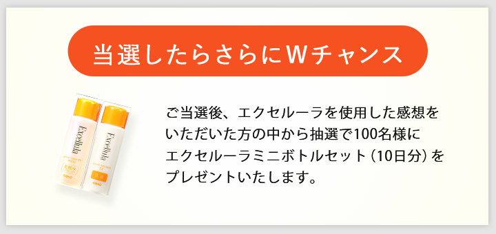 〈当選したらWチャンス〉ご当選後、エクセルーラを使用した感想をいただいた方の中から抽選で100名様にエクセルーラミニボトルセット（10日分）をプレゼントいたします。