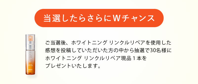 〈当選したらWチャンス〉ご当選後、エクセルーラを使用した感想をいただいた方の中から抽選で100名様にエクセルーラミニボトルセット（10日分）をプレゼントいたします。